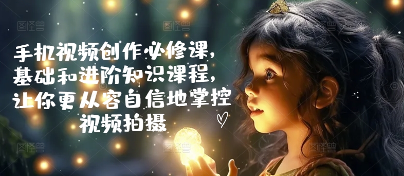 手机视频创作必修课，基础和进阶知识课程，让你更从容自信地掌控视频拍摄-轻创联盟