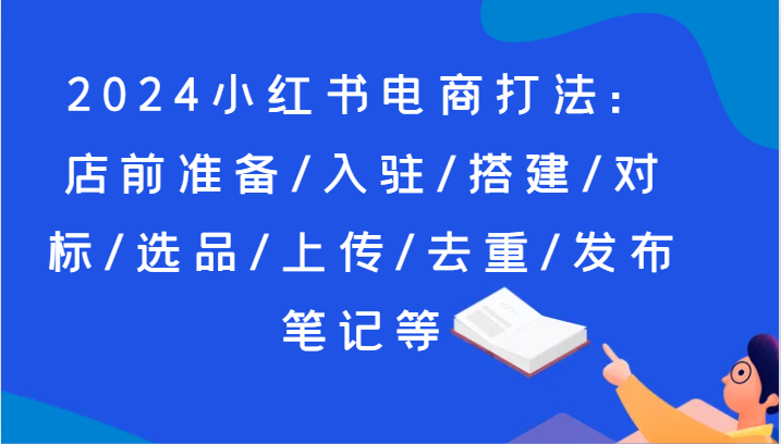 2024小红书电商打法：店前准备/入驻/搭建/对标/选品/上传/去重/发布笔记等-老K资源网