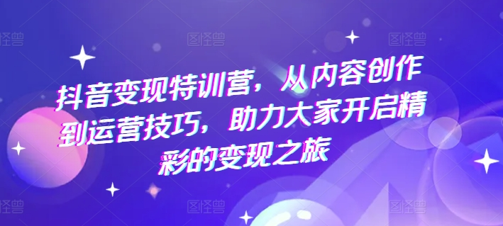 抖音变现特训营，从内容创作到运营技巧，助力大家开启精彩的变现之旅-老K资源网