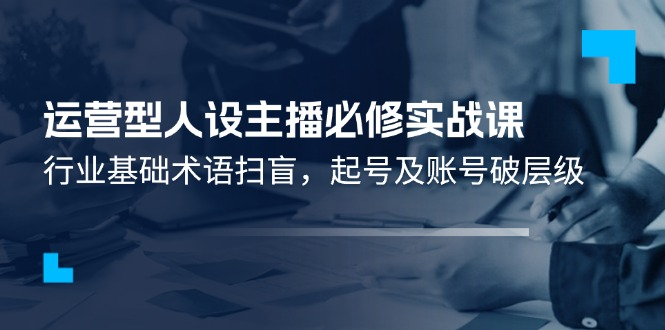 运营型·人设主播必修实战课：行业基础术语扫盲，起号及账号破层级-老K资源网