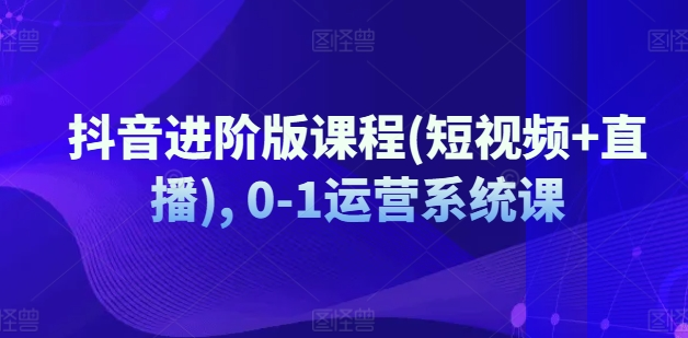 抖音进阶版课程(短视频+直播), 0-1运营系统课-老K资源网