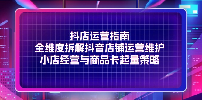 抖店运营指南，全维度拆解抖音店铺运营维护，小店经营与商品卡起量策略-老K资源网