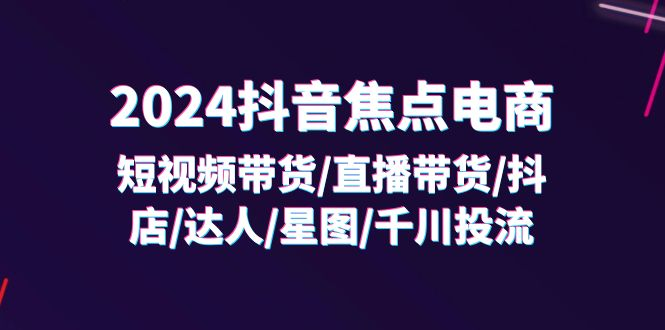 2024抖音-焦点电商：短视频带货/直播带货/抖店/达人/星图/千川投流/32节课-老K资源网