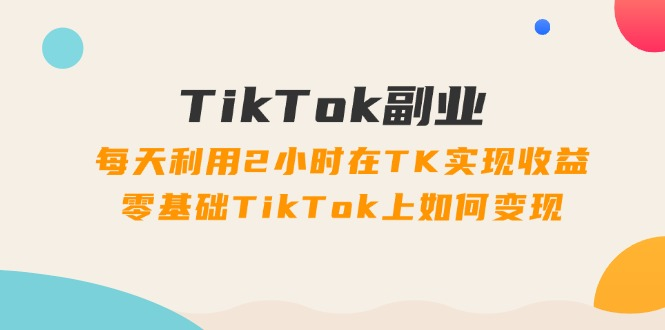 TikTok副业：每天利用2小时在TK实现收益，零基础TikTok上如何变现，34节课-老K资源网