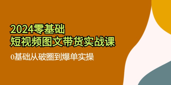 2024零基础·短视频图文带货实战课：0基础从破圈到爆单实操（35节课）-老K资源网