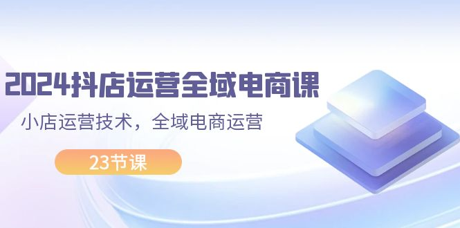 2024抖店运营-全域电商课，小店运营技术，全域电商运营（23节课）-老K资源网