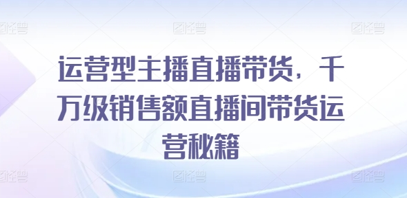 运营型主播直播带货，​千万级销售额直播间带货运营秘籍-老K资源网