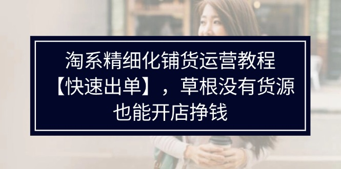 淘系精细化铺货运营教程，普通人没有货源也能快速开店出单挣钱（538节）-老K资源网