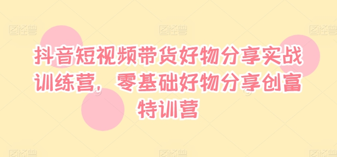 抖音短视频带货好物分享实战训练营，零基础好物分享创富特训营-老K资源网