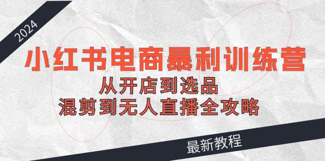 2024小红书电商暴利训练营：从开店到选品，混剪到无人直播全攻略-老K资源网