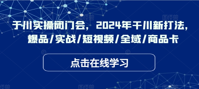 于川实操闭门会，2024年干川新打法，爆品/实战/短视频/全域/商品卡-老K资源网