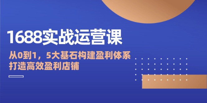 1688实战运营课：从0到1，5大基石构建盈利体系，打造高效盈利店铺-老K资源网