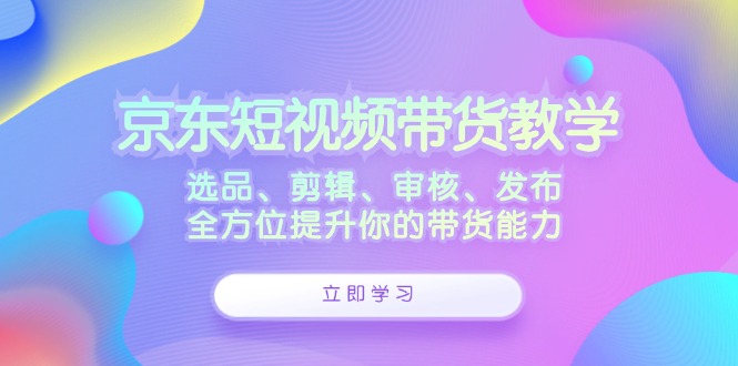 京东短视频带货教学：选品、剪辑、审核、发布，全方位提升你的带货能力-老K资源网