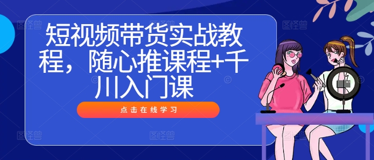短视频带货实战教程，随心推课程+千川入门课-老K资源网