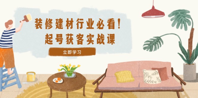 装修-建材行业必看！起号获客实战课：精准定位+爆款视频+高效运营-老K资源网