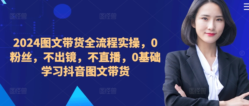 ​​​​​​2024图文带货全流程实操，0粉丝，不出镜，不直播，0基础学习抖音图文带货-老K资源网