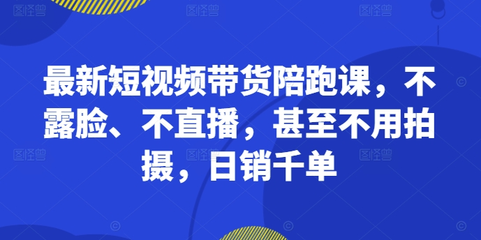 最新短视频带货陪跑课，不露脸、不直播，甚至不用拍摄，日销千单-老K资源网