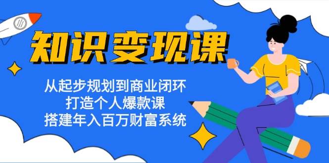 知识变现课：从起步规划到商业闭环 打造个人爆款课 搭建年入百万财富系统-老K资源网