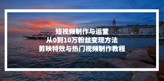 短视频制作与运营，从0到10万粉丝变现方法，剪映特效与热门视频制作教程-老K资源网