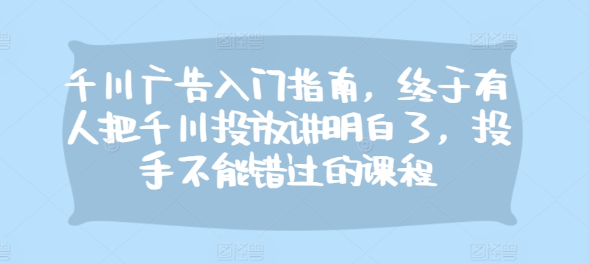 千川广告入门指南，终于有人把千川投放讲明白了，投手不能错过的课程-老K资源网