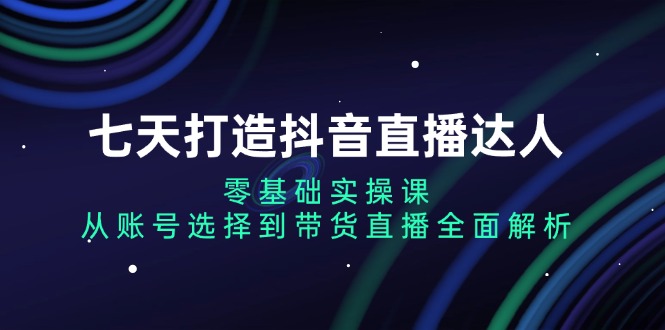 七天打造抖音直播达人：零基础实操课，从账号选择到带货直播全面解析-老K资源网