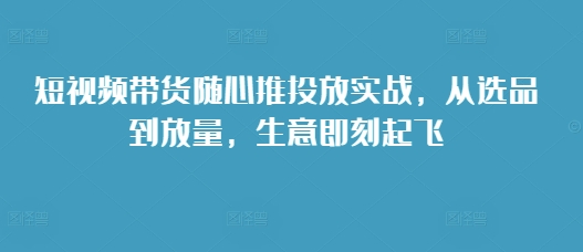 短视频带货随心推投放实战，从选品到放量，生意即刻起飞-老K资源网