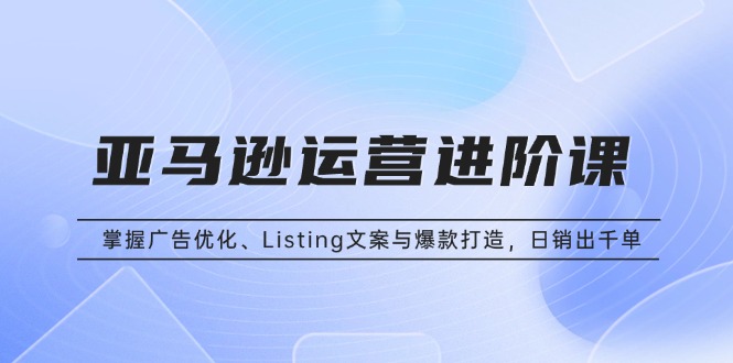 亚马逊运营进阶课：掌握广告优化、Listing文案与爆款打造，日销出千单-老K资源网