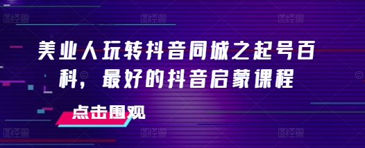 美业人玩转抖音同城之起号百科，最好的抖音启蒙课程-老K资源网