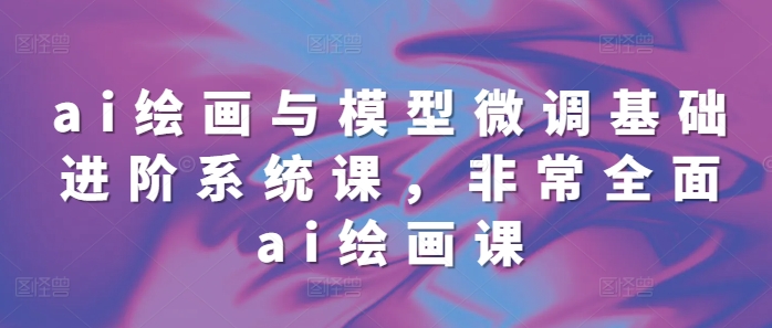 ai绘画与模型微调基础进阶系统课，非常全面ai绘画课(68节)-老K资源网