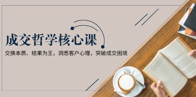 成交哲学课，交换本质、结果为王，洞悉客户心理，突破成交困境-老K资源网