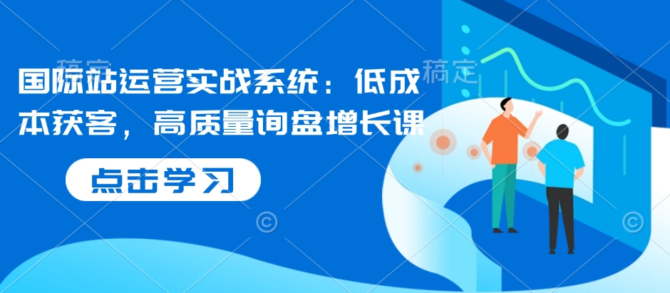 国际站运营实战系统：低成本获客，高质量询盘增长课-老K资源网