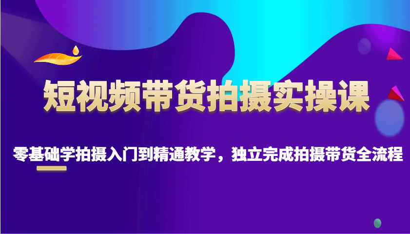 短视频带货拍摄实操课，零基础学拍摄入门到精通教学，独立完成拍摄带货全流程-老K资源网