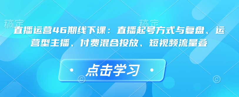 直播运营46期线下课：直播起号方式与复盘、运营型主播、付费混合投放、短视频流量叠-老K资源网