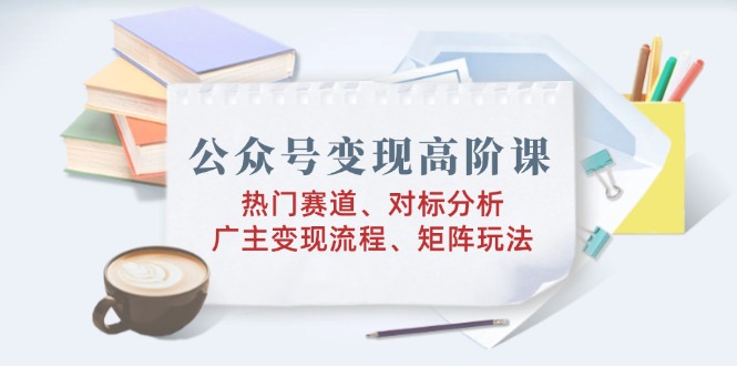 公众号变现高阶课：热门赛道、对标分析、广告主变现流程、矩阵玩法-老K资源网