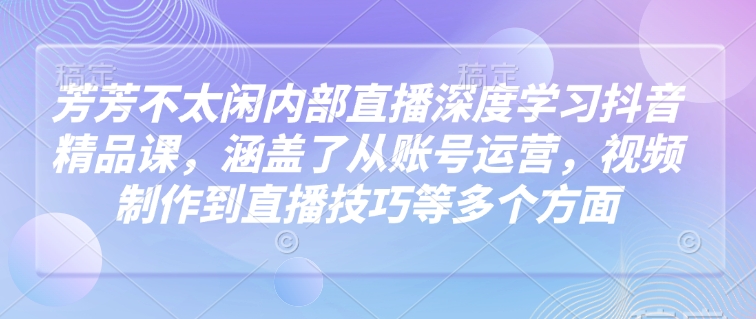 芳芳不太闲内部直播深度学习抖音精品课，涵盖了从账号运营，视频制作到直播技巧等多个方面-老K资源网