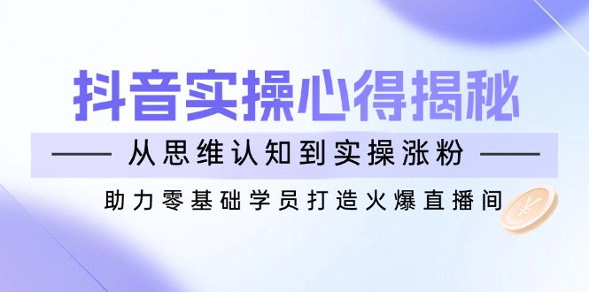 （14344期）抖音实战心得揭秘，从思维认知到实操涨粉，助力零基础学员打造火爆直播间-老K资源网