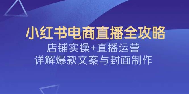 小红书电商直播全攻略，店铺实操+直播运营，详解爆款文案与封面制作-老K资源网
