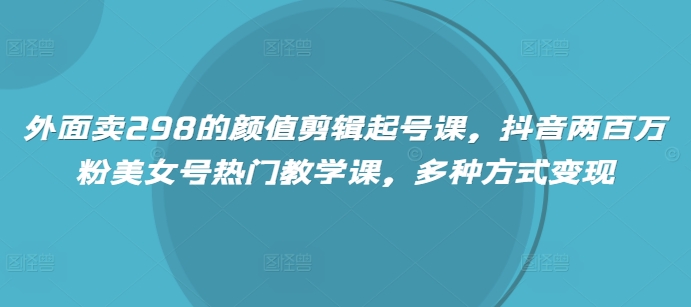 外面卖298的颜值剪辑起号课，抖音两百万粉美女号热门教学课，多种方式变现-老K资源网