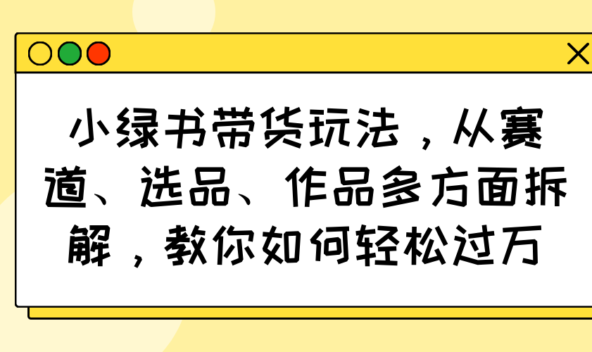 小绿书带货玩法，从赛道、选品、作品多方面拆解，教你如何轻松过万-老K资源网
