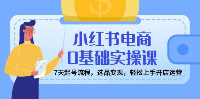 小红书电商0基础实操课，7天起号流程，选品变现，轻松上手开店运营-老K资源网