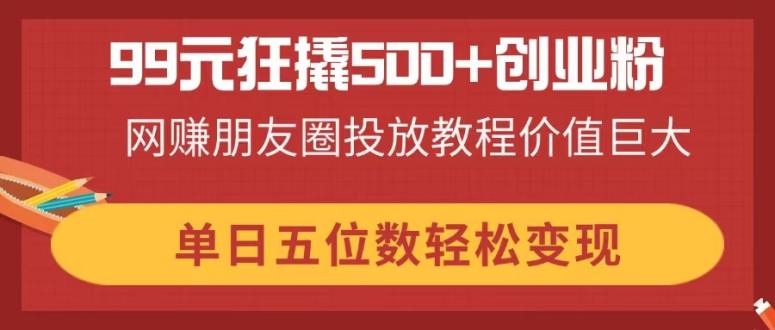 99元狂撬500+创业粉，网赚朋友圈投放教程价值巨大，单日五位数轻松变现-老K资源网
