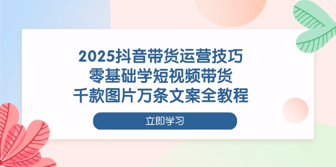 2025抖音带货运营技巧，零基础学短视频带货，千款图片万条文案全教程-老K资源网