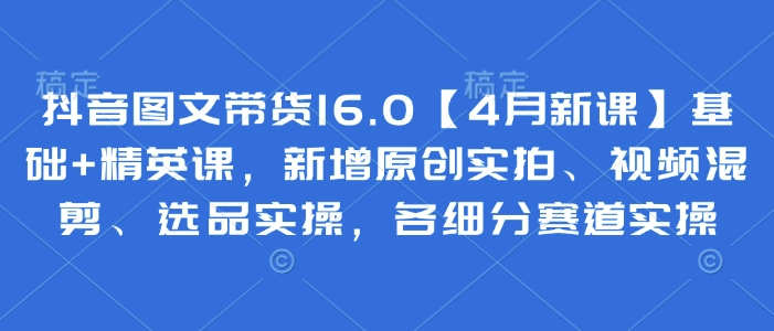 抖音图文带货16.0【4月新课】基础+精英课，新增原创实拍、视频混剪、选品实操，各细分赛道实操-老K资源网