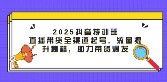 2025抖音特训班：直播带货全渠道起号，流量提升秘籍，助力带货爆发-老K资源网
