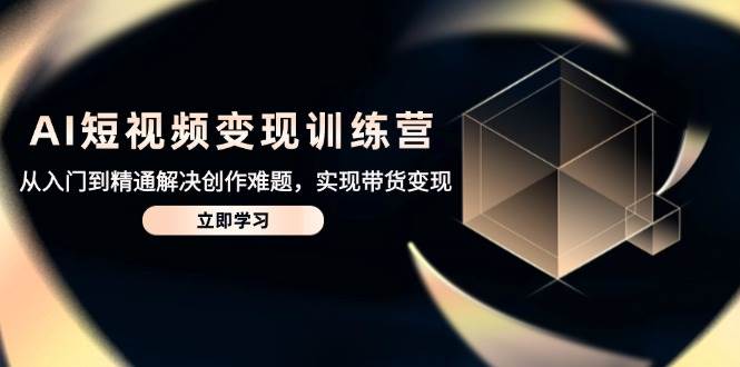 AI短视频变现训练营，从入门到精通解决创作难题，实现带货变现-老K资源网
