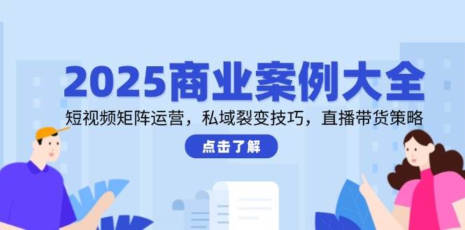 2025商业案例大全，短视频矩阵运营，私域裂变技巧，直播带货策略-老K资源网