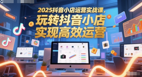 2025抖音小店运营实战课，玩转抖音小店，实现高效运营-老K资源网