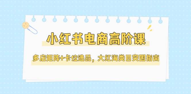 小红书电商高阶课，多店矩阵+卡位选品，大红海类目突围指南（更新5月）-老K资源网