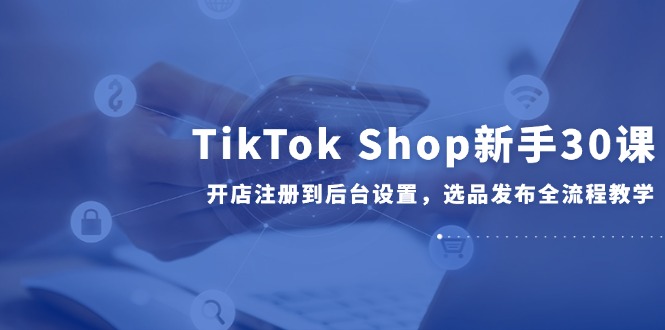 TikTok Shop新手30课，开店注册到后台设置，选品发布全流程教学-老K资源网