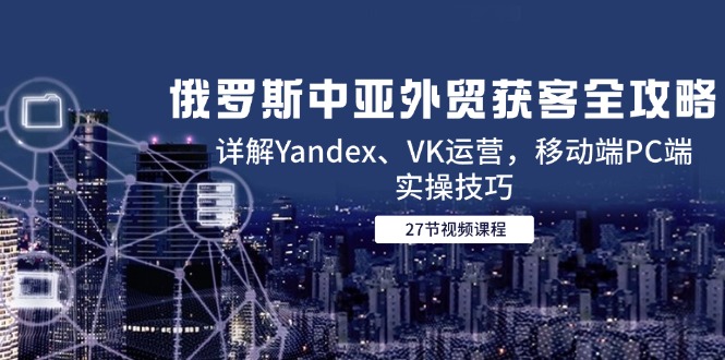 俄罗斯中亚外贸获客全攻略，详解Yandex、VK运营，移动端PC端实操技巧-老K资源网